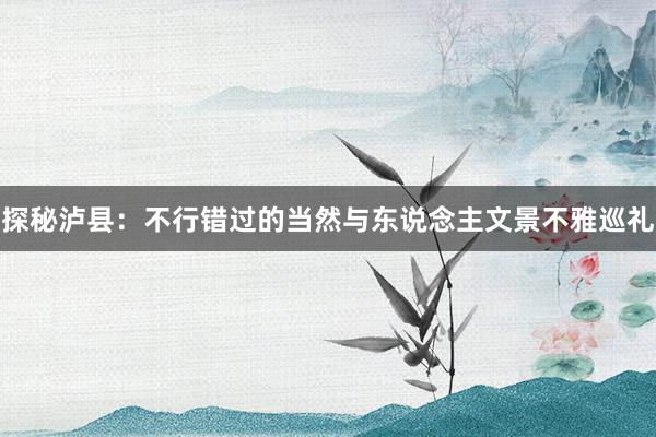 探秘泸县：不行错过的当然与东说念主文景不雅巡礼